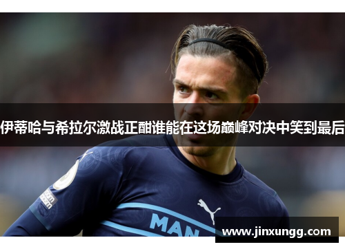 伊蒂哈与希拉尔激战正酣谁能在这场巅峰对决中笑到最后